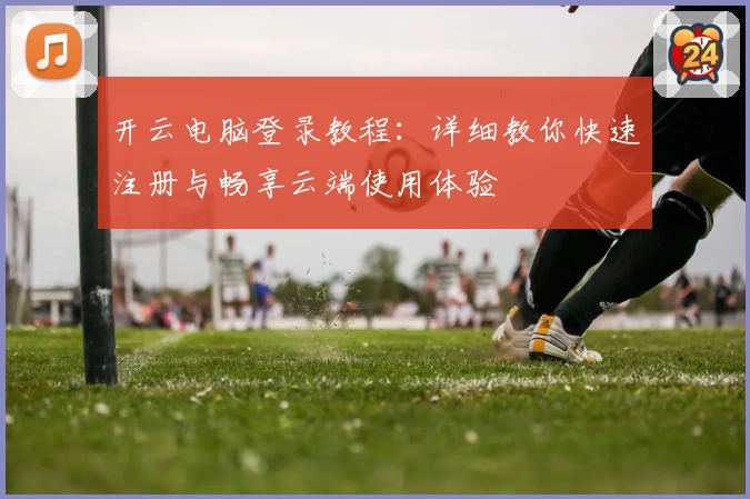 开云电脑登录教程：详细教你快速注册与畅享云端使用体验