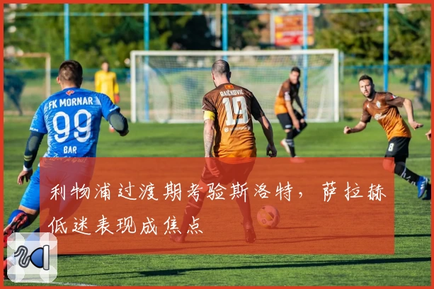 利物浦过渡期考验斯洛特，萨拉赫低迷表现成焦点