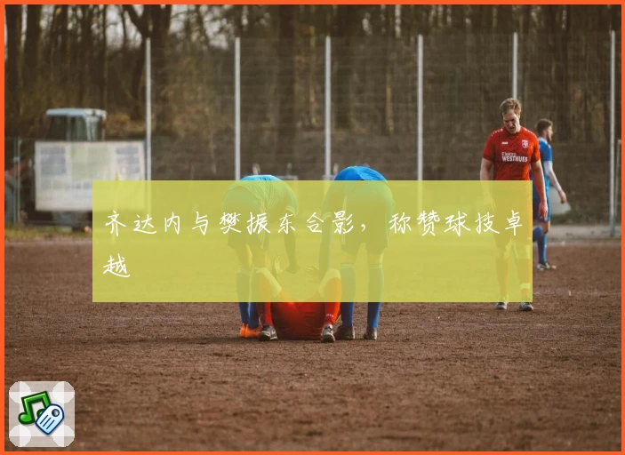 齐达内与樊振东合影，称赞球技卓越