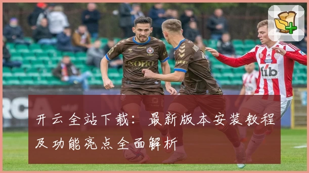 开云全站下载：最新版本安装教程及功能亮点全面解析