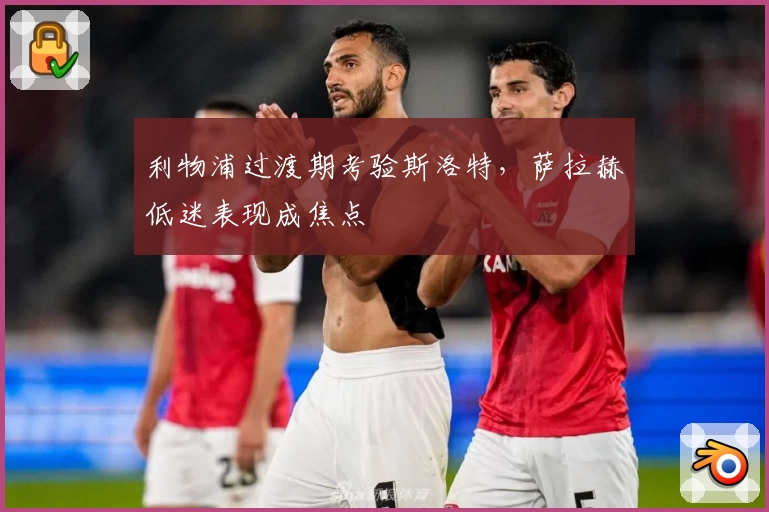利物浦过渡期考验斯洛特，萨拉赫低迷表现成焦点