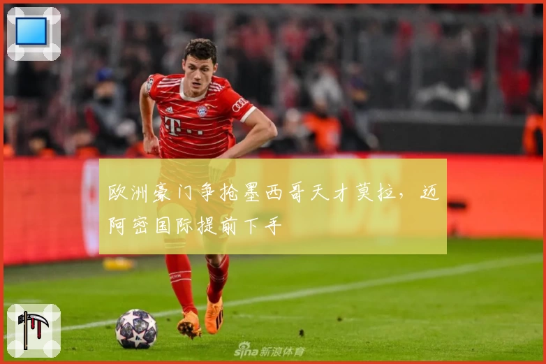 欧洲豪门争抢墨西哥天才莫拉，迈阿密国际提前下手