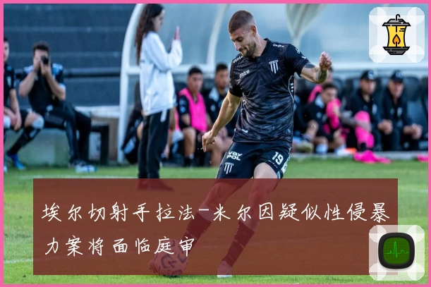 埃尔切射手拉法-米尔因疑似性侵暴力案将面临庭审