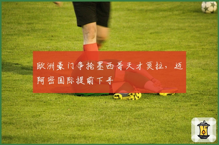 欧洲豪门争抢墨西哥天才莫拉，迈阿密国际提前下手