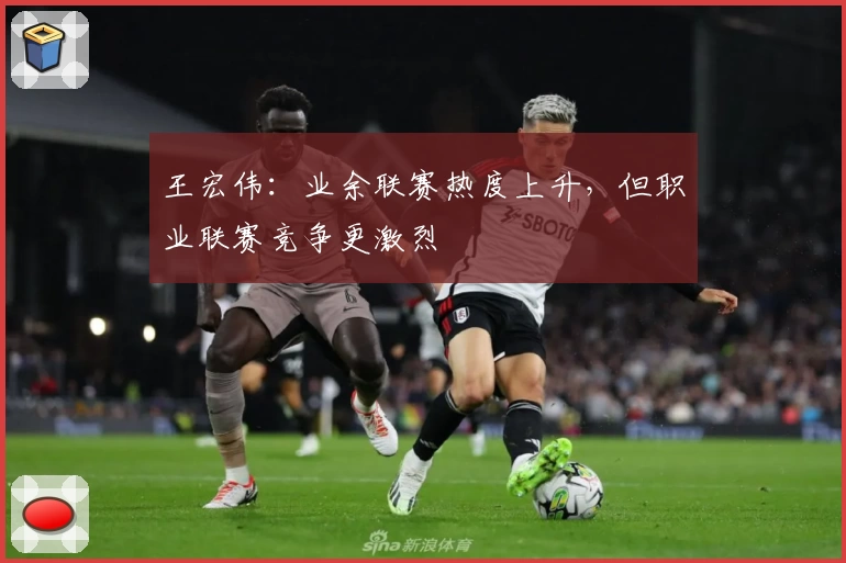 王宏伟：业余联赛热度上升，但职业联赛竞争更激烈