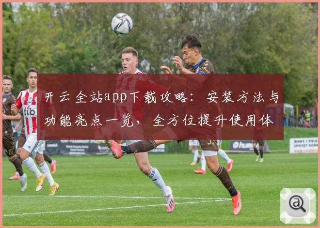 开云全站app下载攻略：安装方法与功能亮点一览，全方位提升使用体验